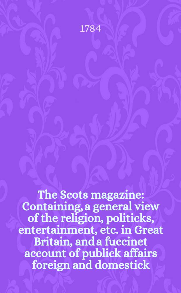 The Scots magazine : Containing, a general view of the religion, politicks, entertainment, etc. in Great Britain, and a fuccinet account of publick affairs foreign and domestick. Vol.46, January