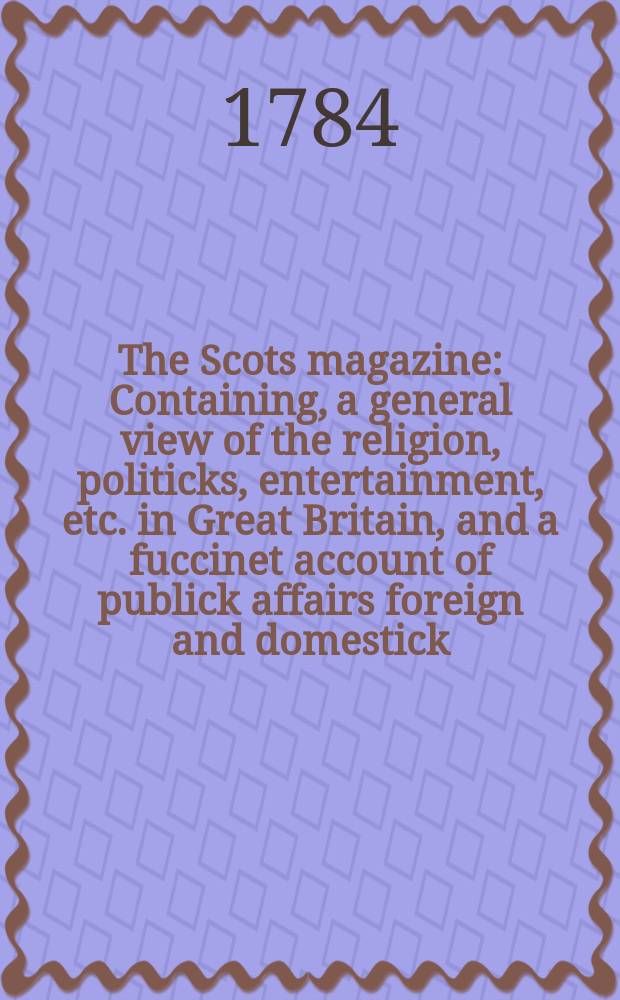 The Scots magazine : Containing, a general view of the religion, politicks, entertainment, etc. in Great Britain, and a fuccinet account of publick affairs foreign and domestick. Vol.46, June