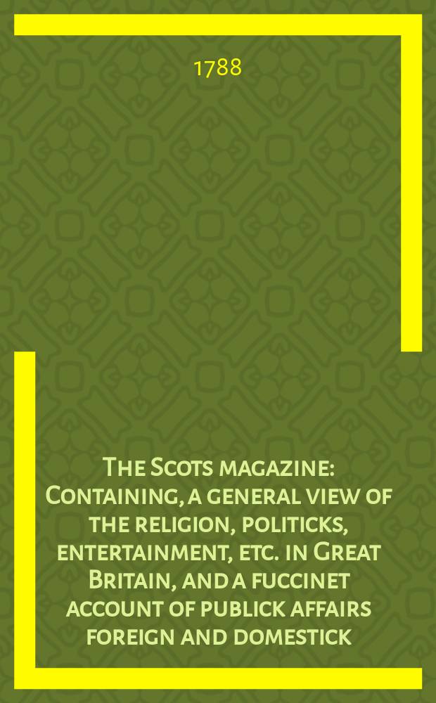 The Scots magazine : Containing, a general view of the religion, politicks, entertainment, etc. in Great Britain, and a fuccinet account of publick affairs foreign and domestick. Vol.50, January