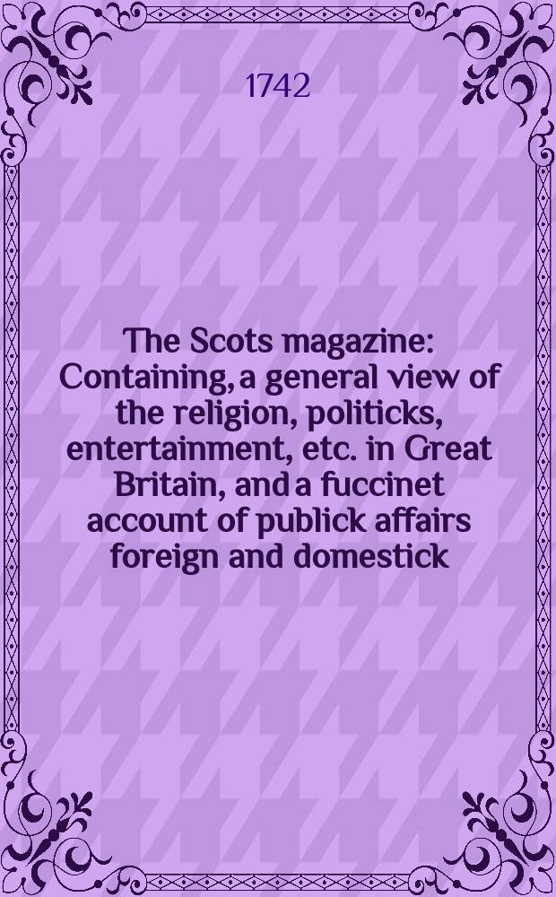 The Scots magazine : Containing, a general view of the religion, politicks, entertainment, etc. in Great Britain, and a fuccinet account of publick affairs foreign and domestick. Vol.4, November