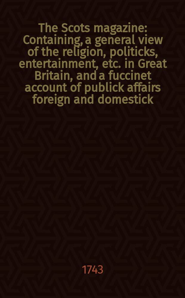 The Scots magazine : Containing, a general view of the religion, politicks, entertainment, etc. in Great Britain, and a fuccinet account of publick affairs foreign and domestick. Vol.5, January