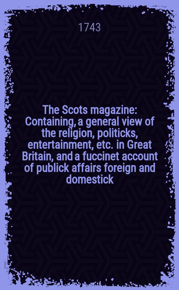 The Scots magazine : Containing, a general view of the religion, politicks, entertainment, etc. in Great Britain, and a fuccinet account of publick affairs foreign and domestick. Vol.5, March