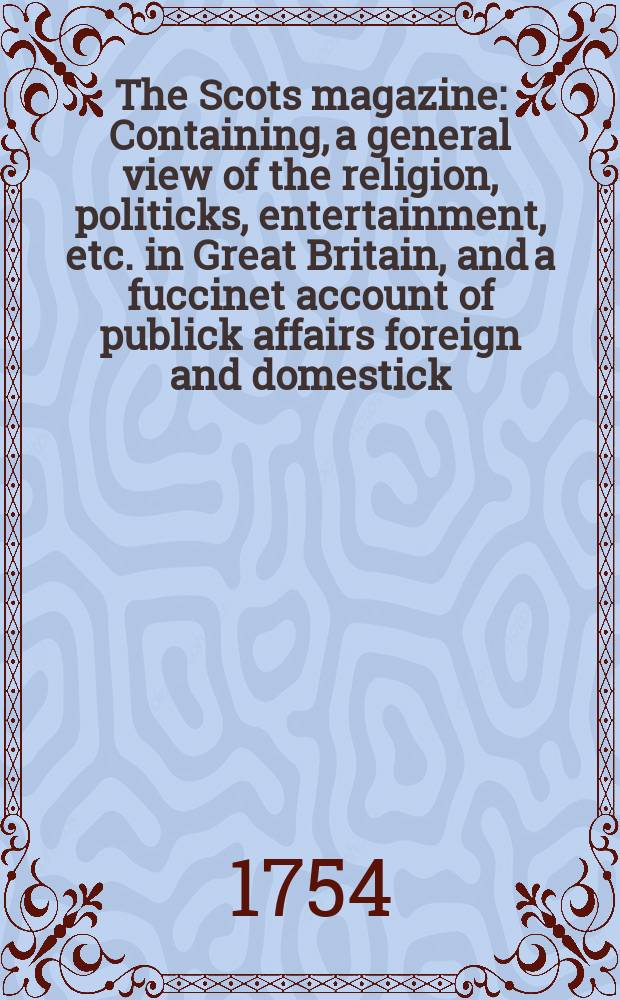 The Scots magazine : Containing, a general view of the religion, politicks, entertainment, etc. in Great Britain, and a fuccinet account of publick affairs foreign and domestick. Vol.16, January