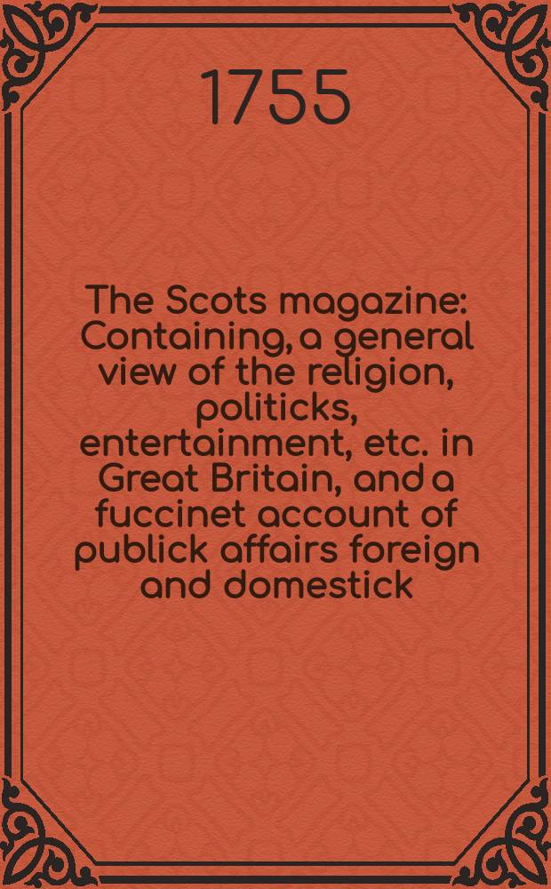 The Scots magazine : Containing, a general view of the religion, politicks, entertainment, etc. in Great Britain, and a fuccinet account of publick affairs foreign and domestick. Vol.17, March