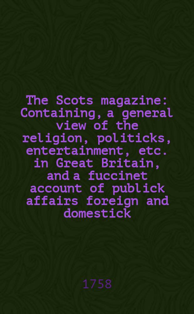 The Scots magazine : Containing, a general view of the religion, politicks, entertainment, etc. in Great Britain, and a fuccinet account of publick affairs foreign and domestick. Vol.20, December