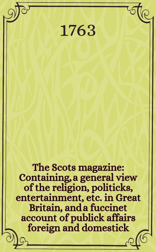 The Scots magazine : Containing, a general view of the religion, politicks, entertainment, etc. in Great Britain, and a fuccinet account of publick affairs foreign and domestick. Vol.25, January