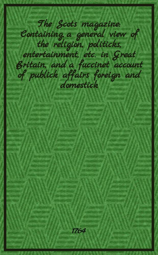 The Scots magazine : Containing, a general view of the religion, politicks, entertainment, etc. in Great Britain, and a fuccinet account of publick affairs foreign and domestick. Vol.26, May