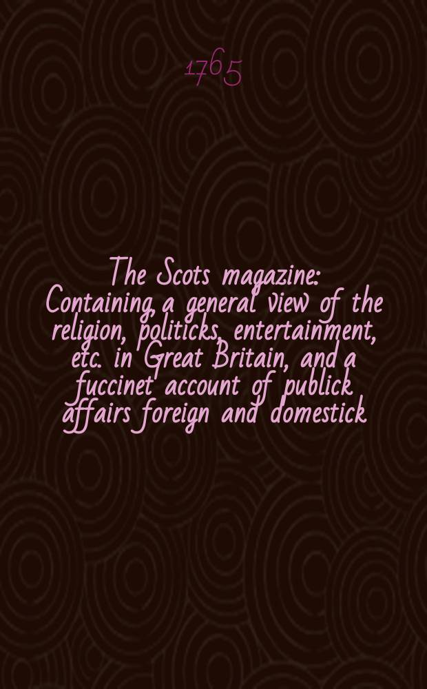 The Scots magazine : Containing, a general view of the religion, politicks, entertainment, etc. in Great Britain, and a fuccinet account of publick affairs foreign and domestick. Vol.27, December