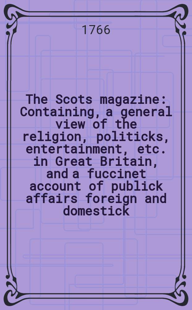The Scots magazine : Containing, a general view of the religion, politicks, entertainment, etc. in Great Britain, and a fuccinet account of publick affairs foreign and domestick. Vol.28, February