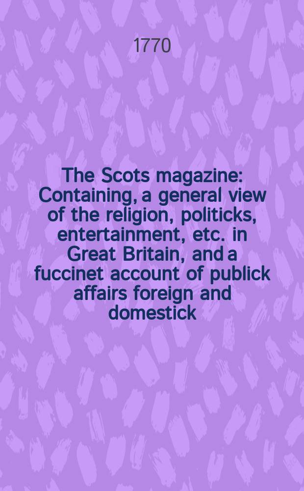 The Scots magazine : Containing, a general view of the religion, politicks, entertainment, etc. in Great Britain, and a fuccinet account of publick affairs foreign and domestick. Vol.32, February