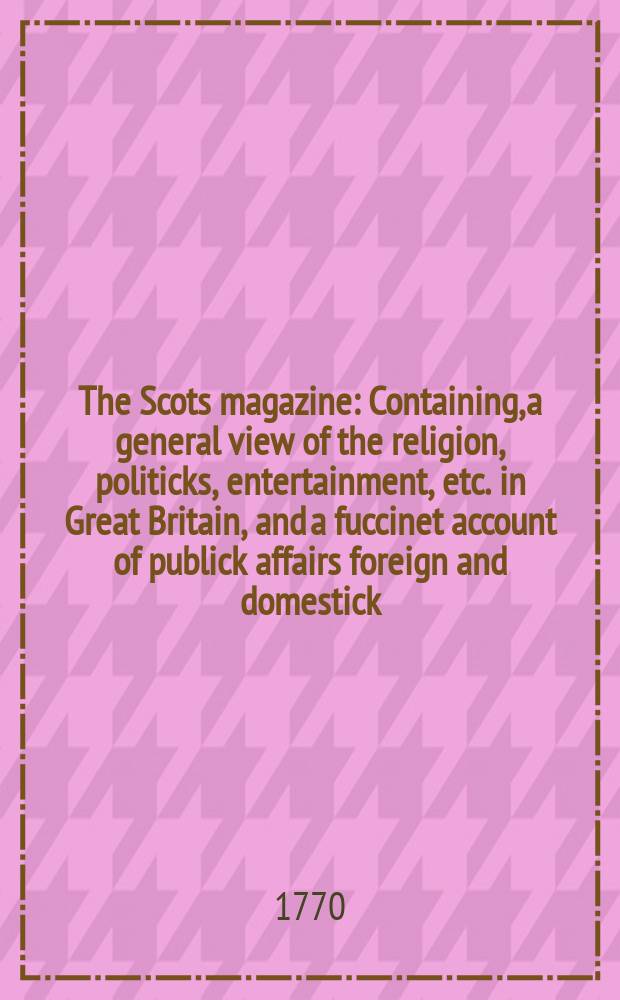 The Scots magazine : Containing, a general view of the religion, politicks, entertainment, etc. in Great Britain, and a fuccinet account of publick affairs foreign and domestick. Vol.32, December