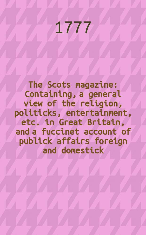 The Scots magazine : Containing, a general view of the religion, politicks, entertainment, etc. in Great Britain, and a fuccinet account of publick affairs foreign and domestick. Vol.39, September