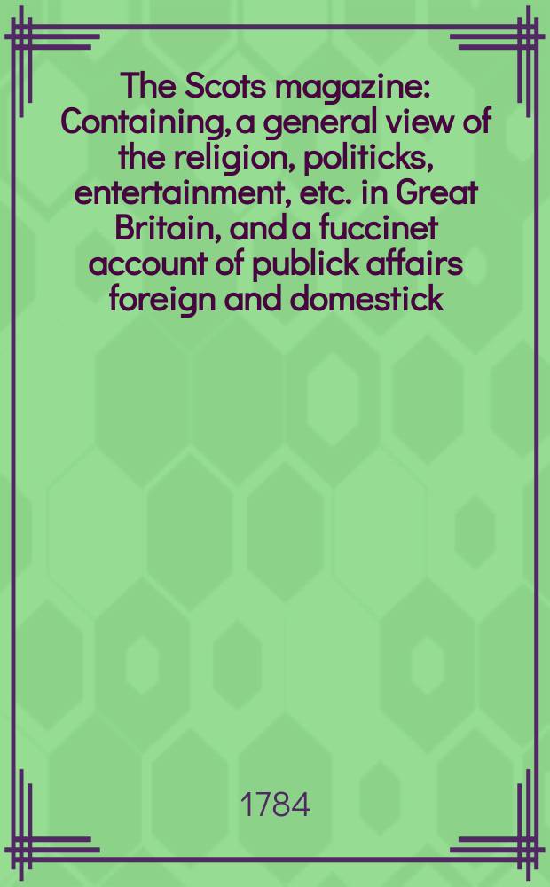 The Scots magazine : Containing, a general view of the religion, politicks, entertainment, etc. in Great Britain, and a fuccinet account of publick affairs foreign and domestick. Vol.46, April