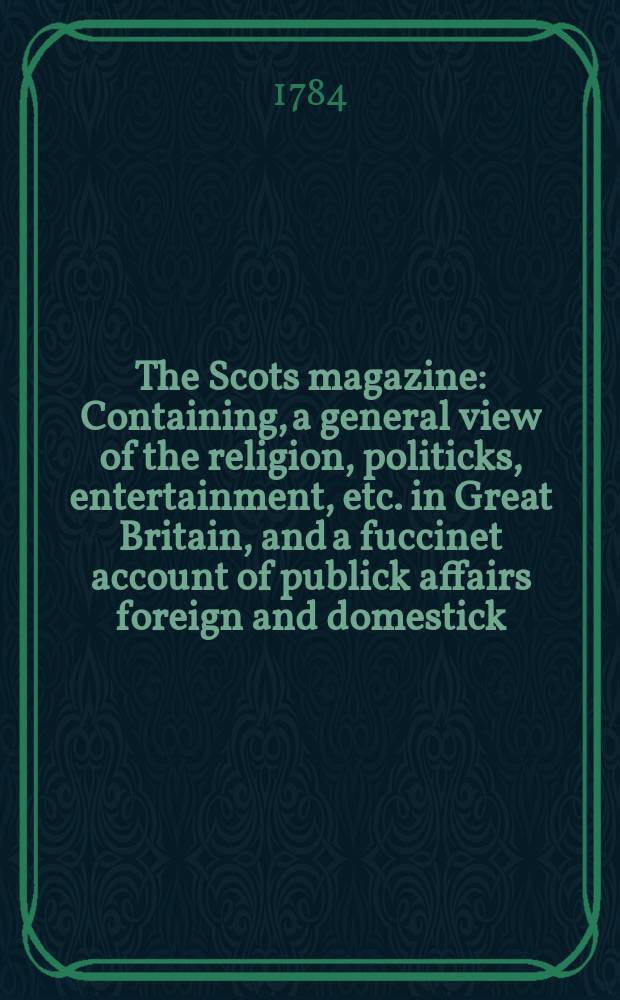 The Scots magazine : Containing, a general view of the religion, politicks, entertainment, etc. in Great Britain, and a fuccinet account of publick affairs foreign and domestick. Vol.46, May