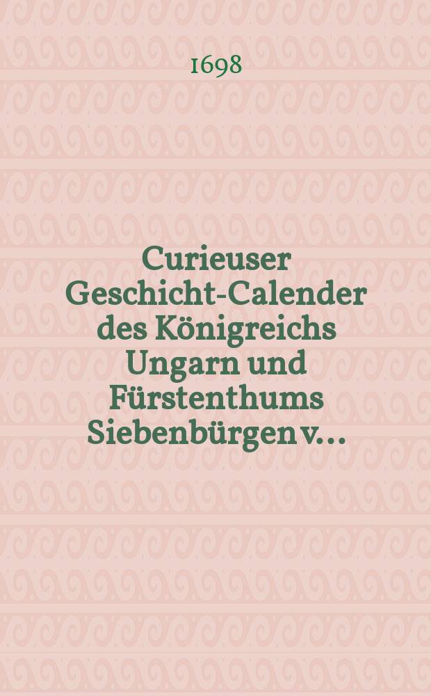 Curieuser Geschichts- Calender des Königreichs Ungarn und Fürstenthums Siebenbürgen v....