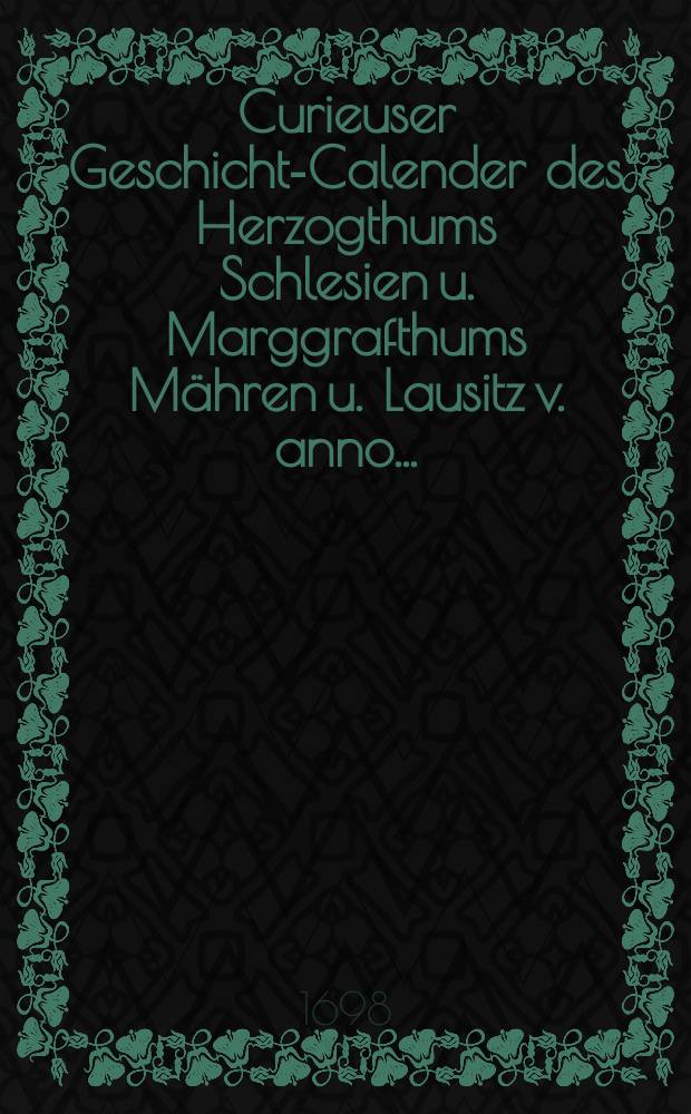 Curieuser Geschichts- Calender des Herzogthums Schlesien u. Marggrafthums Mähren u. Lausitz v. anno ...