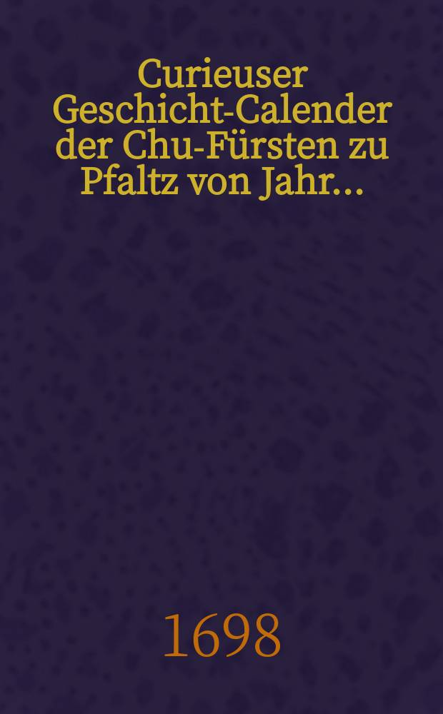 Curieuser Geschichts- Calender der Chur- Fürsten zu Pfaltz von Jahr ...
