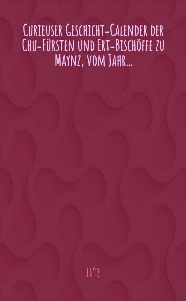 Curieuser Geschichts- Calender der Chur- Fürsten und Ertz- Bischöffe zu Maynz, vom Jahr ...
