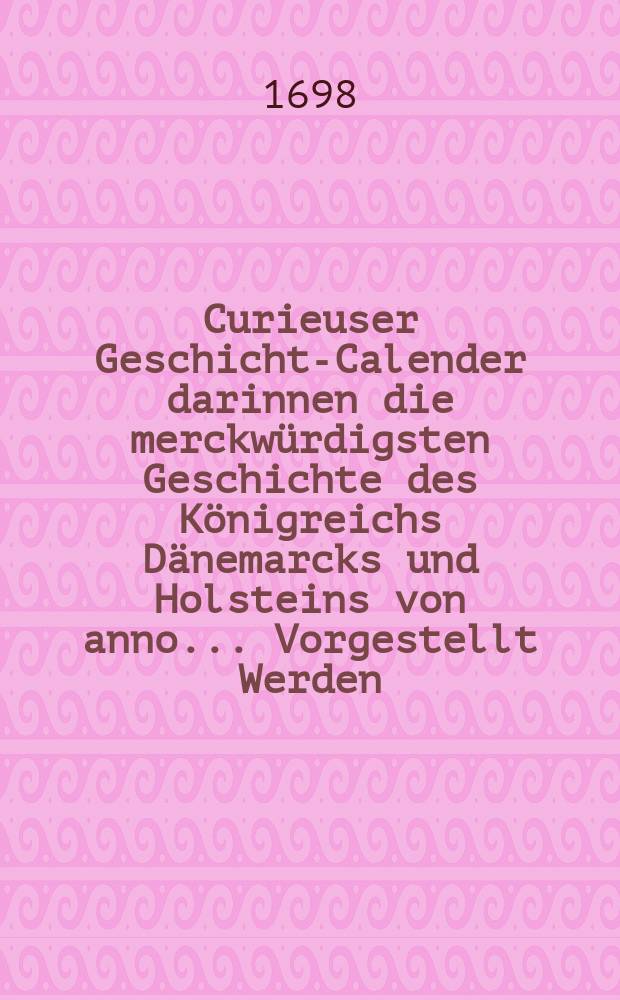 Curieuser Geschichts- Calender darinnen die merckwürdigsten Geschichte des Königreichs Dänemarcks und Holsteins von anno ... Vorgestellt Werden