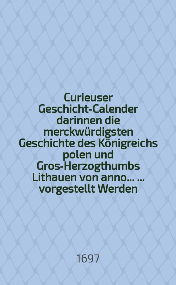 Curieuser Geschichts- Calender darinnen die merckw&uuml;rdigsten Geschichte des K&ouml;nigreichs polen und Gross- Herzogthumbs Lithauen von anno ... ... vorgestellt Werden