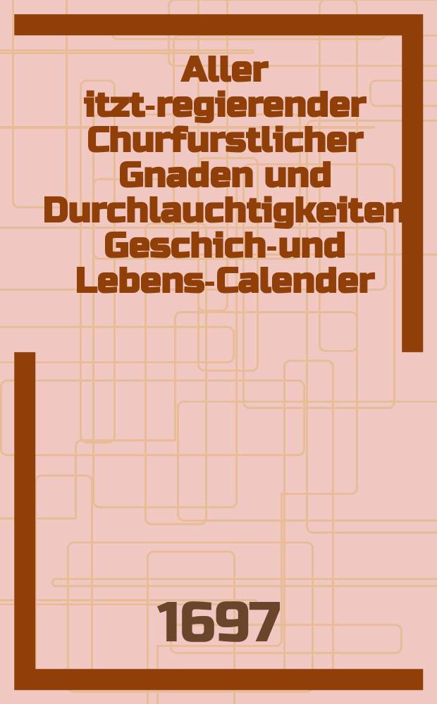 Aller itzt-regierender Churfurstlicher Gnaden und Durchlauchtigkeiten Geschicht- und Lebens-Calender