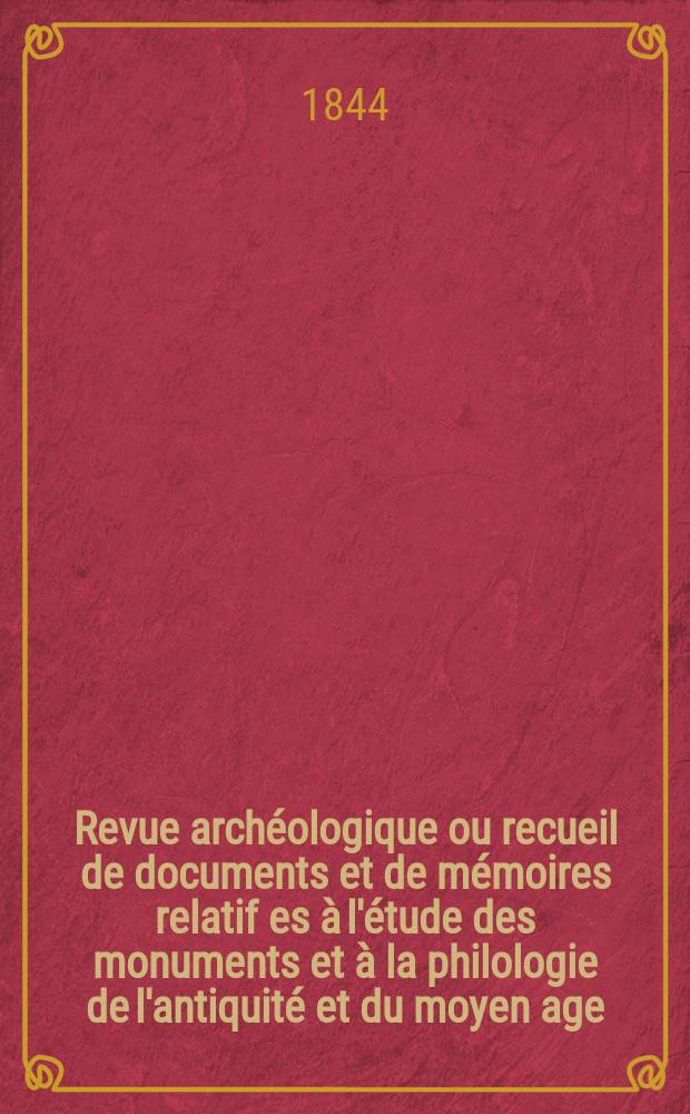 Revue archéologique ou recueil de documents et de mémoires relatif es à l'étude des monuments et à la philologie de l'antiquité et du moyen age : Publ. par les principaux archéologiques français et étrangers et accompagnés de planches gravées d'après les monuments originaux. Année1 1845, P.1(Avril/Septembre)