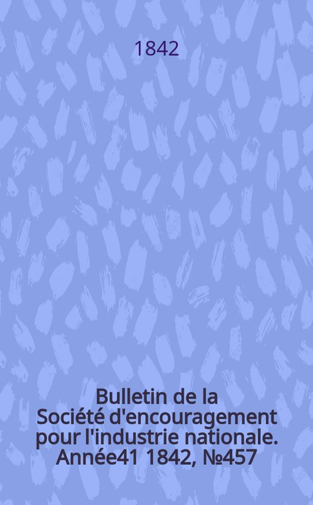 Bulletin de la Soci&eacute;t&eacute; d'encouragement pour l'industrie nationale. Ann&eacute;e41 1842, №457