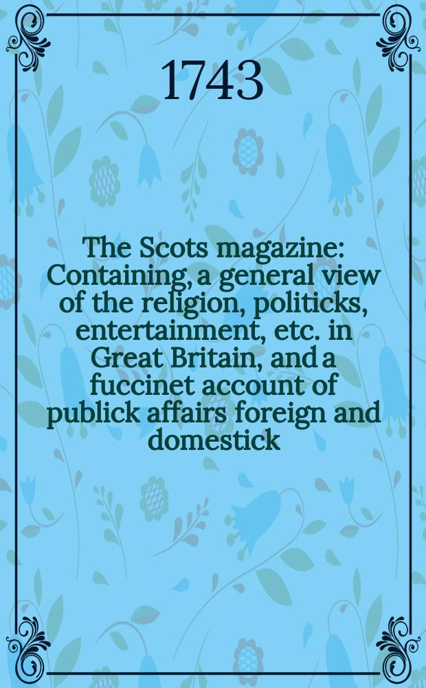The Scots magazine : Containing, a general view of the religion, politicks, entertainment, etc. in Great Britain, and a fuccinet account of publick affairs foreign and domestick. Vol.5, February