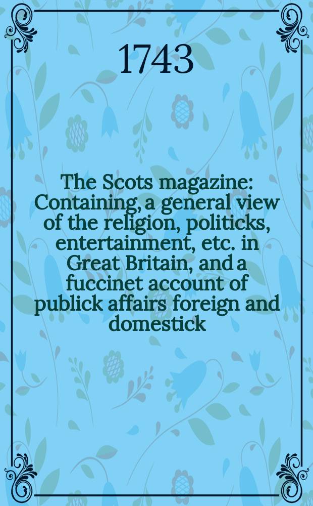 The Scots magazine : Containing, a general view of the religion, politicks, entertainment, etc. in Great Britain, and a fuccinet account of publick affairs foreign and domestick. Vol.5, February
