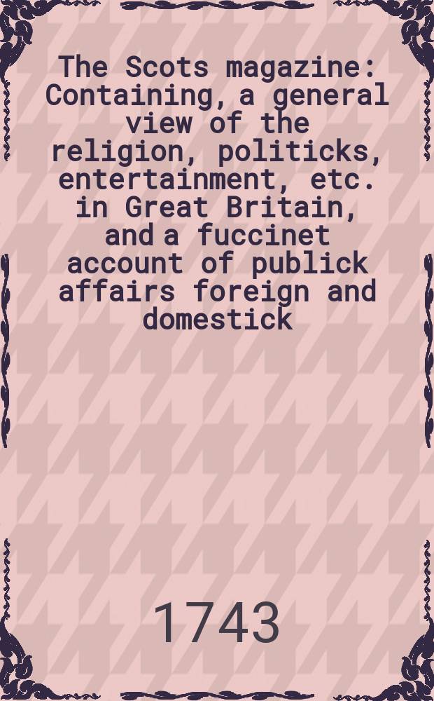 The Scots magazine : Containing, a general view of the religion, politicks, entertainment, etc. in Great Britain, and a fuccinet account of publick affairs foreign and domestick. Vol.5, November