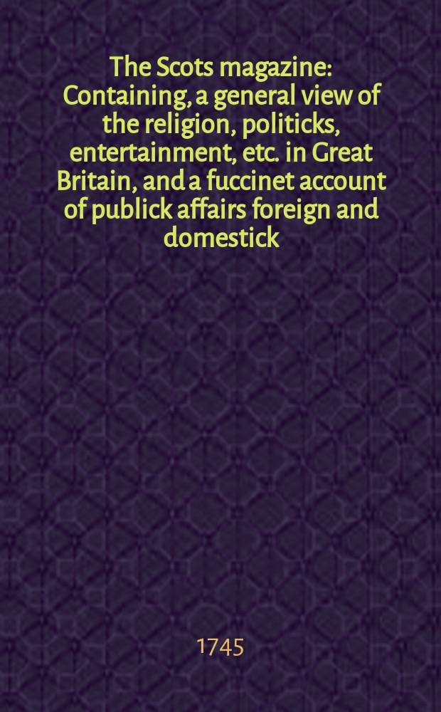 The Scots magazine : Containing, a general view of the religion, politicks, entertainment, etc. in Great Britain, and a fuccinet account of publick affairs foreign and domestick. Vol.7, November