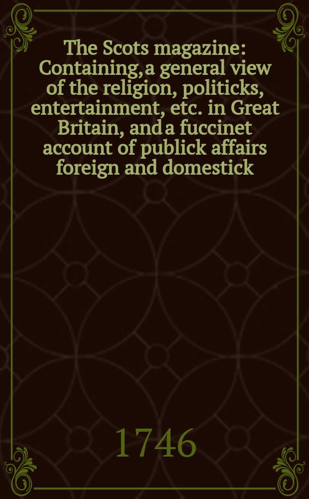 The Scots magazine : Containing, a general view of the religion, politicks, entertainment, etc. in Great Britain, and a fuccinet account of publick affairs foreign and domestick. Vol.8, June