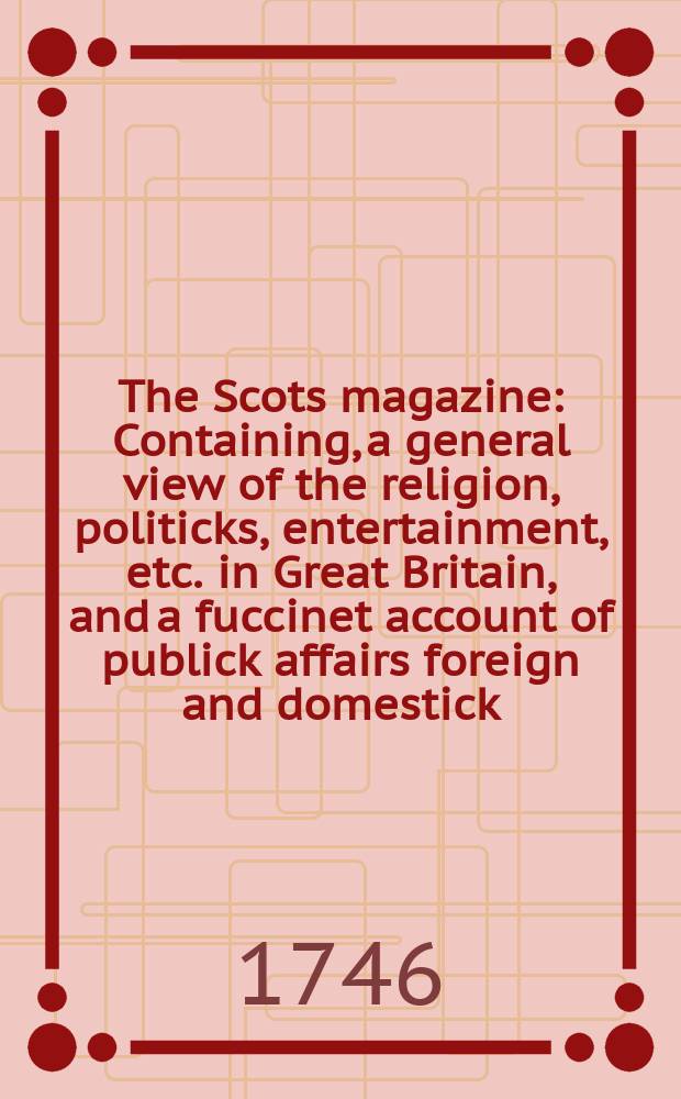 The Scots magazine : Containing, a general view of the religion, politicks, entertainment, etc. in Great Britain, and a fuccinet account of publick affairs foreign and domestick. Vol.8, September