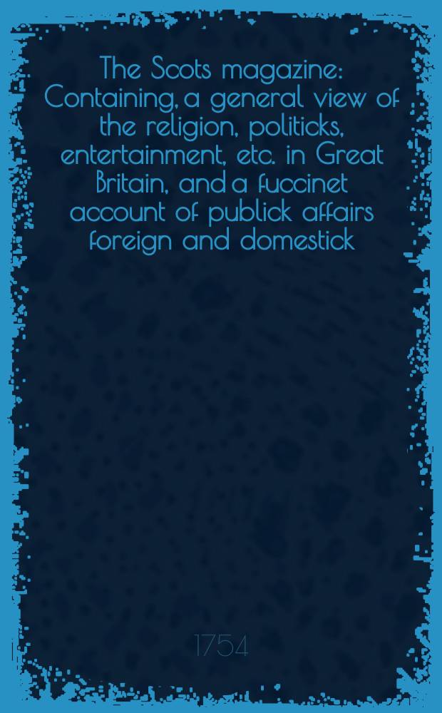 The Scots magazine : Containing, a general view of the religion, politicks, entertainment, etc. in Great Britain, and a fuccinet account of publick affairs foreign and domestick. Vol.16, December