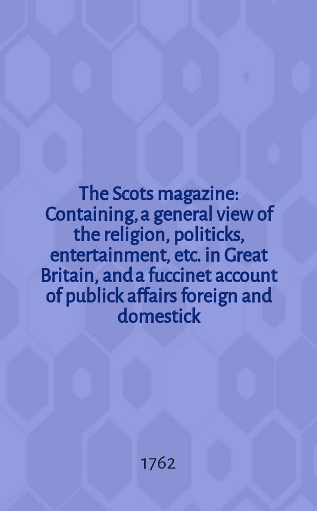 The Scots magazine : Containing, a general view of the religion, politicks, entertainment, etc. in Great Britain, and a fuccinet account of publick affairs foreign and domestick. Vol.24, February