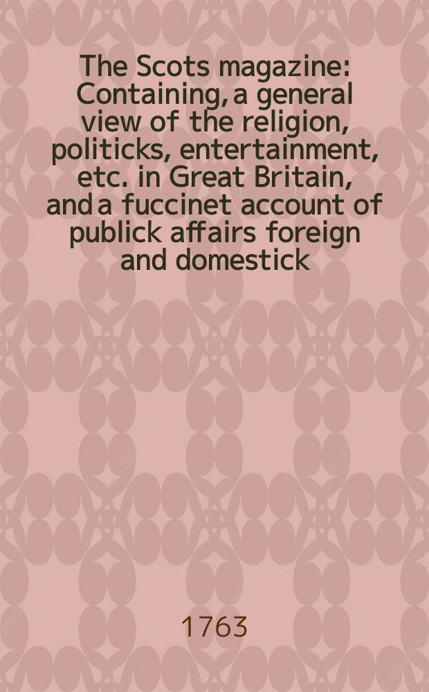 The Scots magazine : Containing, a general view of the religion, politicks, entertainment, etc. in Great Britain, and a fuccinet account of publick affairs foreign and domestick. Vol.25, May
