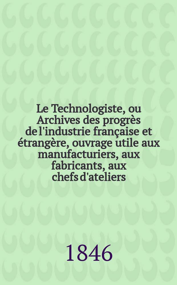Le Technologiste, ou Archives des progr&egrave;s de l'industrie fran&ccedil;aise et &eacute;trang&egrave;re, ouvrage utile aux manufacturiers, aux fabricants, aux chefs d'ateliers, aux ing&eacute;nieurs, aux m&eacute;caniciens, aux artistes, aux ouvriers. T.7, F&eacute;vrier