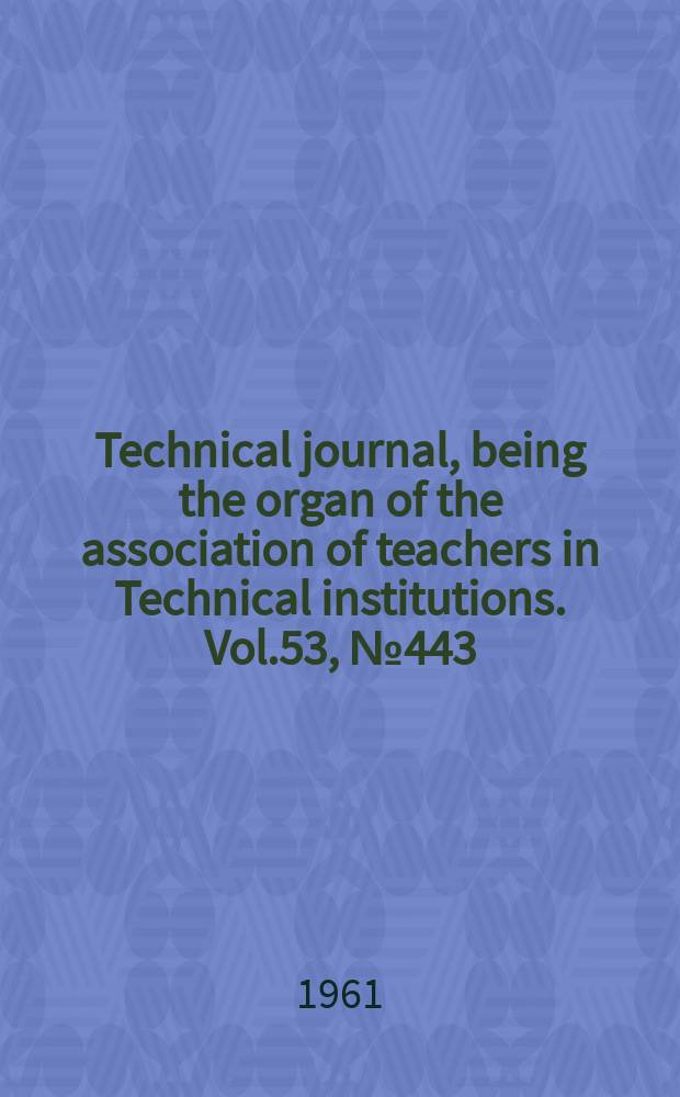 Technical journal, being the organ of the association of teachers in Technical institutions. Vol.53, №443