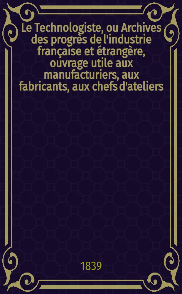 Le Technologiste, ou Archives des progrès de l'industrie française et étrangère, ouvrage utile aux manufacturiers, aux fabricants, aux chefs d'ateliers, aux ingénieurs, aux mécaniciens, aux artistes, aux ouvriers. T.1, Décembre