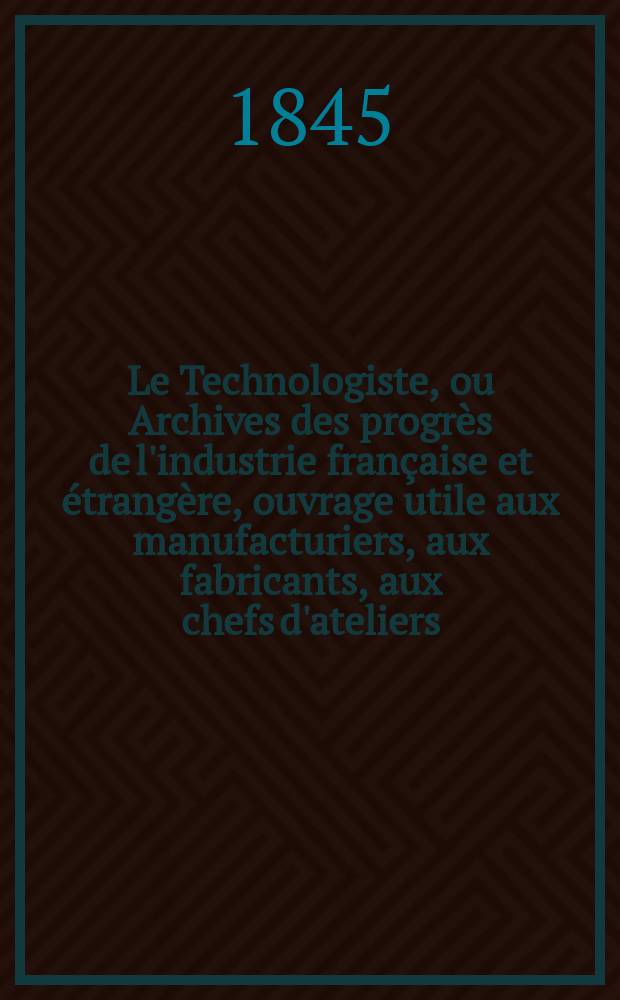 Le Technologiste, ou Archives des progrès de l'industrie française et étrangère, ouvrage utile aux manufacturiers, aux fabricants, aux chefs d'ateliers, aux ingénieurs, aux mécaniciens, aux artistes, aux ouvriers. T.7, Décembre