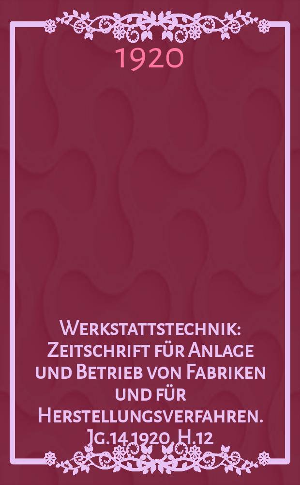 Werkstattstechnik : Zeitschrift f&uuml;r Anlage und Betrieb von Fabriken und f&uuml;r Herstellungsverfahren. Jg.14 1920, H.12
