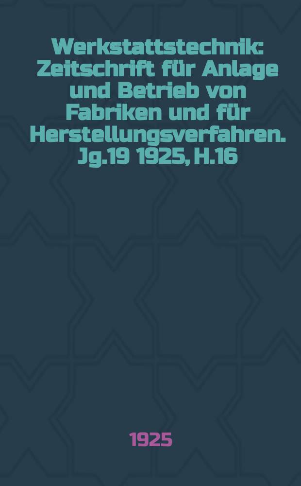Werkstattstechnik : Zeitschrift f&uuml;r Anlage und Betrieb von Fabriken und f&uuml;r Herstellungsverfahren. Jg.19 1925, H.16