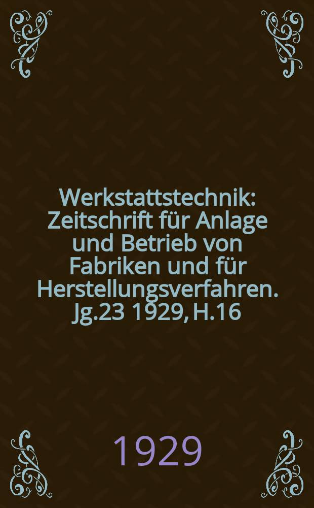 Werkstattstechnik : Zeitschrift für Anlage und Betrieb von Fabriken und für Herstellungsverfahren. Jg.23 1929, H.16