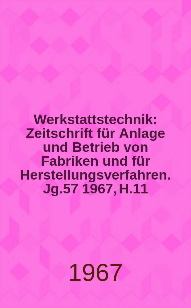 Werkstattstechnik : Zeitschrift für Anlage und Betrieb von Fabriken und für Herstellungsverfahren. Jg.57 1967, H.11