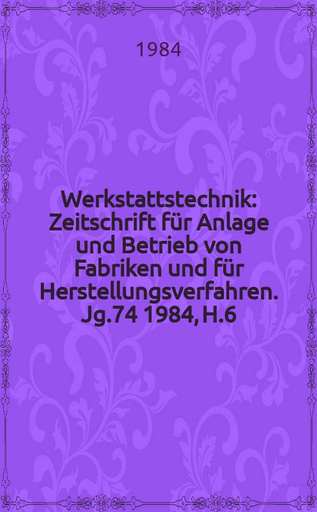 Werkstattstechnik : Zeitschrift für Anlage und Betrieb von Fabriken und für Herstellungsverfahren. Jg.74 1984, H.6