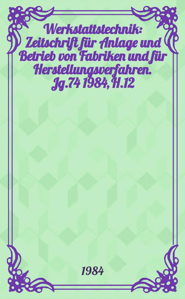 Werkstattstechnik : Zeitschrift für Anlage und Betrieb von Fabriken und für Herstellungsverfahren. Jg.74 1984, H.12