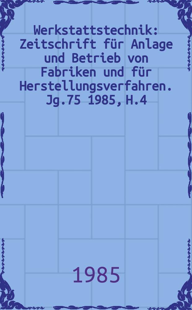 Werkstattstechnik : Zeitschrift für Anlage und Betrieb von Fabriken und für Herstellungsverfahren. Jg.75 1985, H.4