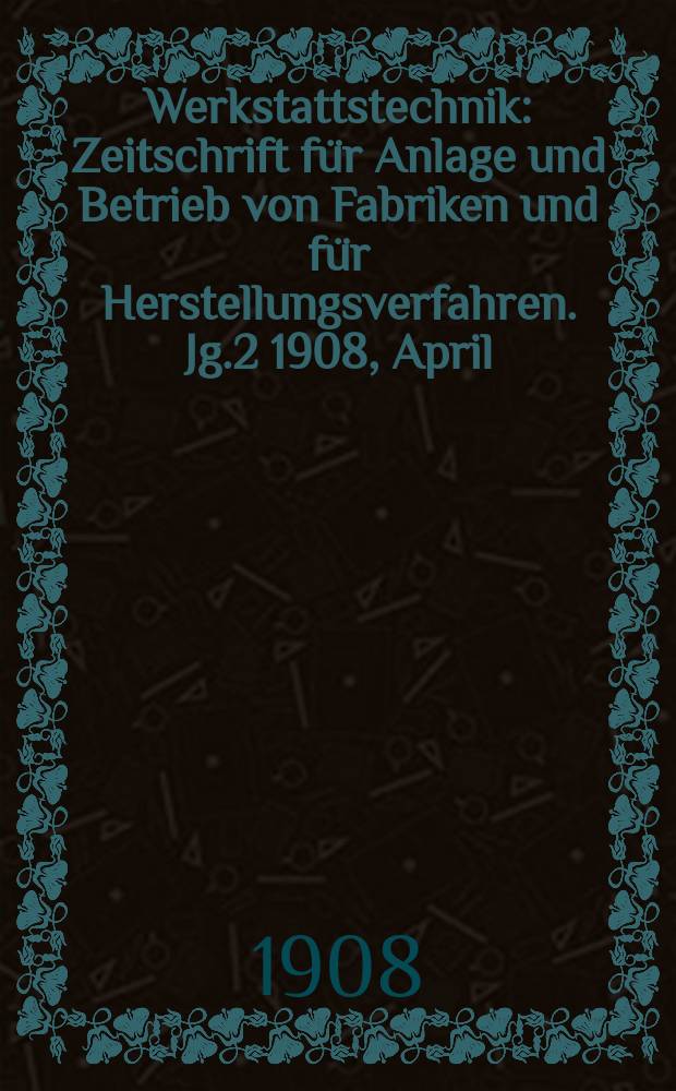 Werkstattstechnik : Zeitschrift für Anlage und Betrieb von Fabriken und für Herstellungsverfahren. Jg.2 1908, April