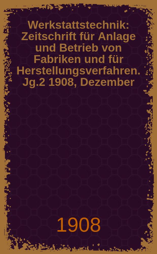 Werkstattstechnik : Zeitschrift für Anlage und Betrieb von Fabriken und für Herstellungsverfahren. Jg.2 1908, Dezember