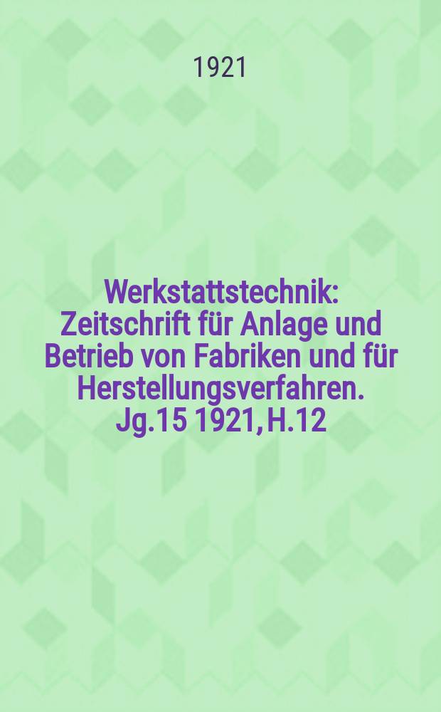 Werkstattstechnik : Zeitschrift für Anlage und Betrieb von Fabriken und für Herstellungsverfahren. Jg.15 1921, H.12